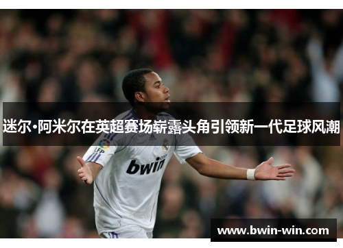 迷尔·阿米尔在英超赛场崭露头角引领新一代足球风潮