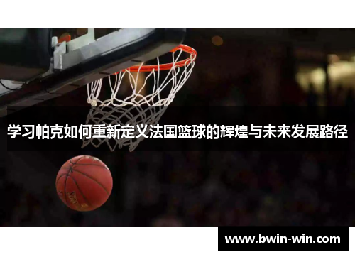 学习帕克如何重新定义法国篮球的辉煌与未来发展路径