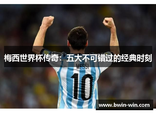 梅西世界杯传奇：五大不可错过的经典时刻