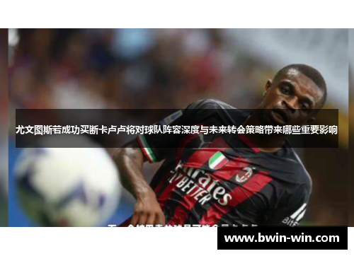 尤文图斯若成功买断卡卢卢将对球队阵容深度与未来转会策略带来哪些重要影响 尤文图斯若成功买断卡卢卢将对球队阵容深度与未来转会策略带来哪些重要影响