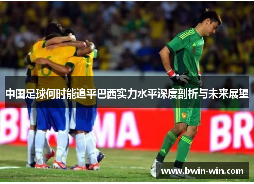 中国足球何时能追平巴西实力水平深度剖析与未来展望 中国足球何时能追平巴西实力水平深度剖析与未来展望